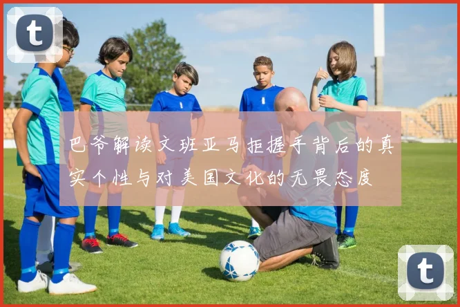 巴爷解读文班亚马拒握手背后的真实个性与对美国文化的无畏态度