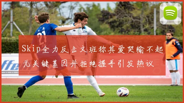 Skip全力反击文班称其爱哭输不起无关键基因并拒绝握手引发热议