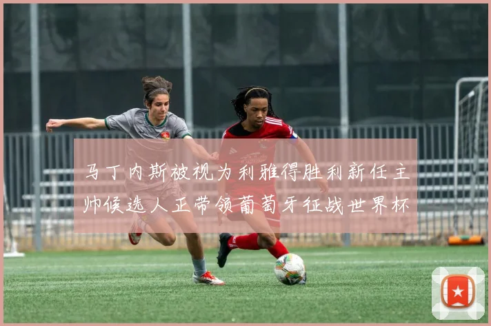 马丁内斯被视为利雅得胜利新任主帅候选人正带领葡萄牙征战世界杯