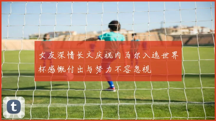 女友深情长文庆祝内马尔入选世界杯感慨付出与努力不容忽视