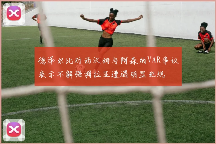 德泽尔比对西汉姆与阿森纳VAR争议表示不解强调拉亚遭遇明显犯规