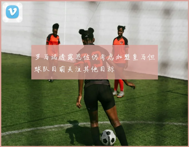 罗马诺透露恩佐仍考虑加盟皇马但球队目前关注其他目标