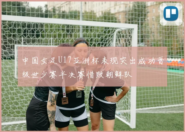 中国女足U17亚洲杯表现突出成功晋级世少赛半决赛惜败朝鲜队