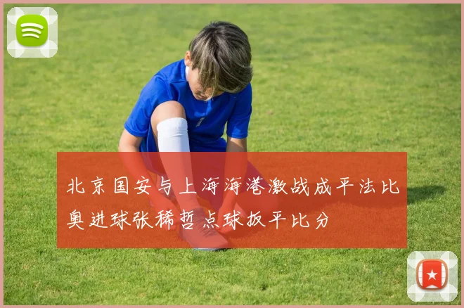 北京国安与上海海港激战成平法比奥进球张稀哲点球扳平比分