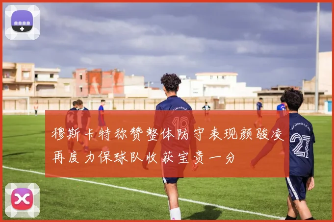 穆斯卡特称赞整体防守表现颜骏凌再度力保球队收获宝贵一分