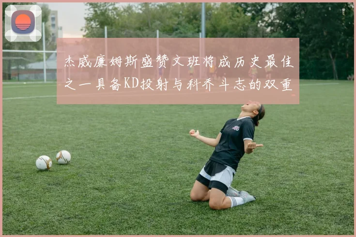 杰威廉姆斯盛赞文班将成历史最佳之一具备KD投射与科乔斗志的双重优势