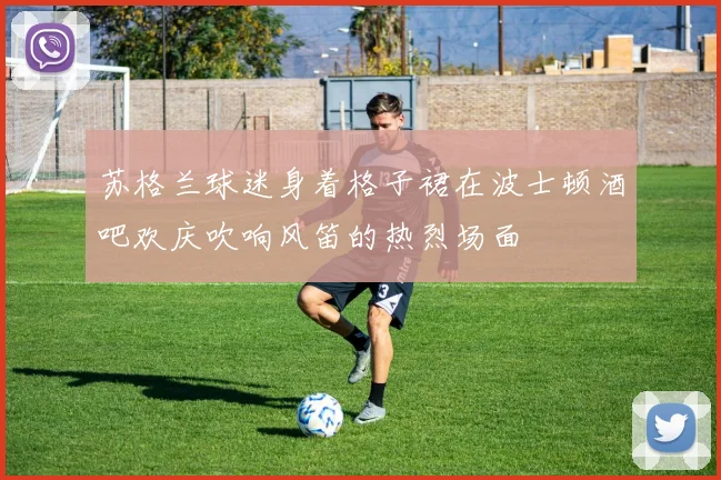苏格兰球迷身着格子裙在波士顿酒吧欢庆吹响风笛的热烈场面