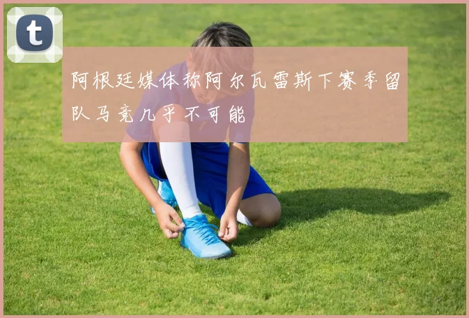 阿根廷媒体称阿尔瓦雷斯下赛季留队马竞几乎不可能